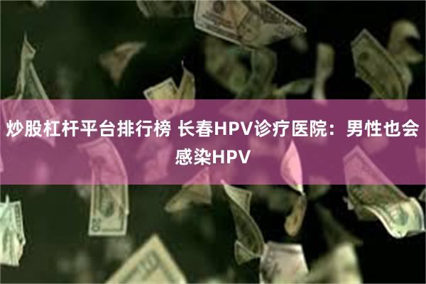 炒股杠杆平台排行榜 长春HPV诊疗医院：男性也会感染HPV