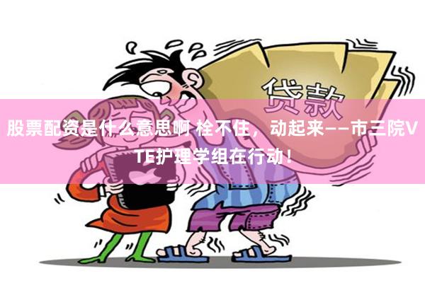 股票配资是什么意思啊 栓不住，动起来——市三院VTE护理学组在行动！