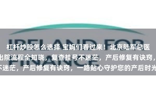 杠杆炒股怎么选择 宝妈们看过来！北京陆军总医院产后攻略新鲜出炉！出院流程全知晓，复查挂号不迷茫，产后修复有诀窍，一路贴心守护您的产后时光！