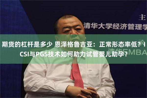 期货的杠杆是多少 恩泽格鲁吉亚：正常形态率低？ICSI与PGS技术如何助力试管婴儿助孕？