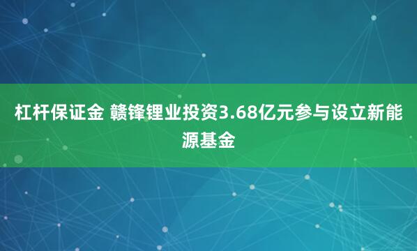 杠杆保证金 赣锋锂业投资3.68亿元参与设立新能源基金