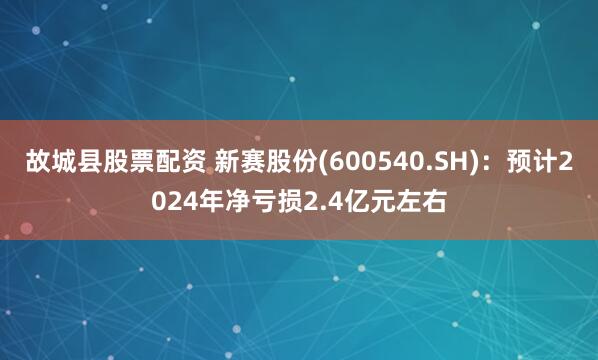 故城县股票配资 新赛股份(600540.SH)：预计2024年净亏损2.4亿元左右