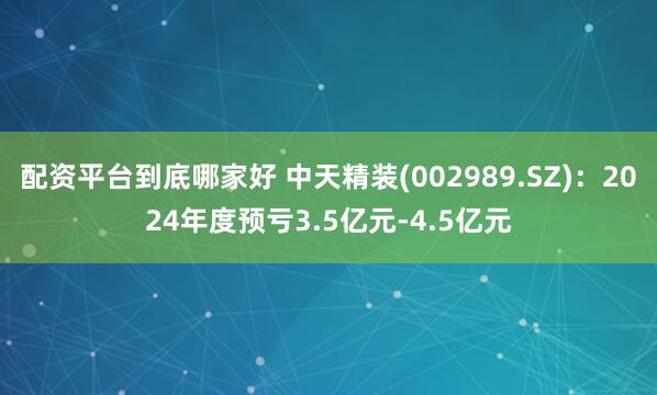 配资平台到底哪家好 中天精装(002989.SZ)：2024年度预亏3.5亿元-4.5亿元