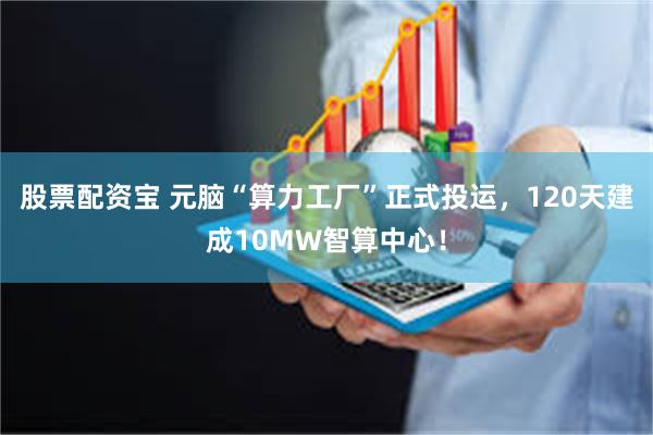 股票配资宝 元脑“算力工厂”正式投运，120天建成10MW智算中心！