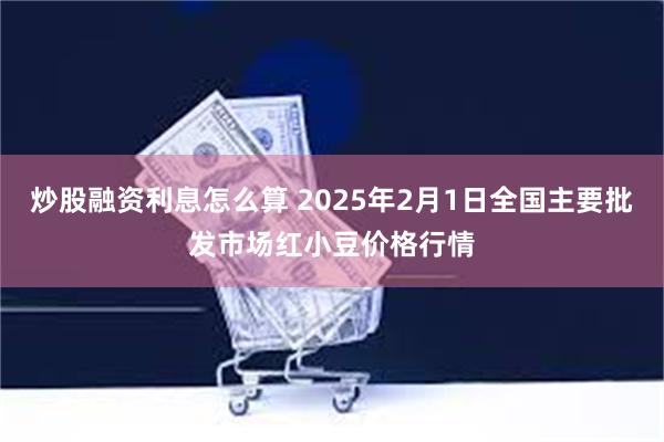 炒股融资利息怎么算 2025年2月1日全国主要批发市场红小豆价格行情