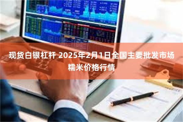 现货白银杠杆 2025年2月1日全国主要批发市场糯米价格行情