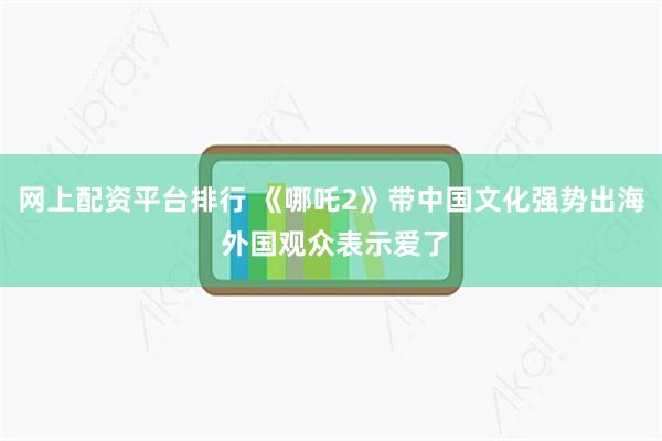 网上配资平台排行 《哪吒2》带中国文化强势出海 外国观众表示爱了