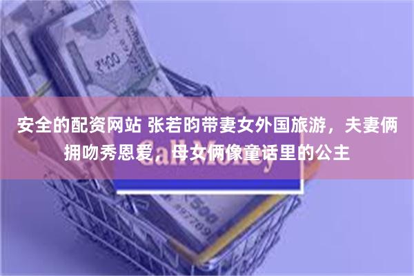 安全的配资网站 张若昀带妻女外国旅游，夫妻俩拥吻秀恩爱，母女俩像童话里的公主