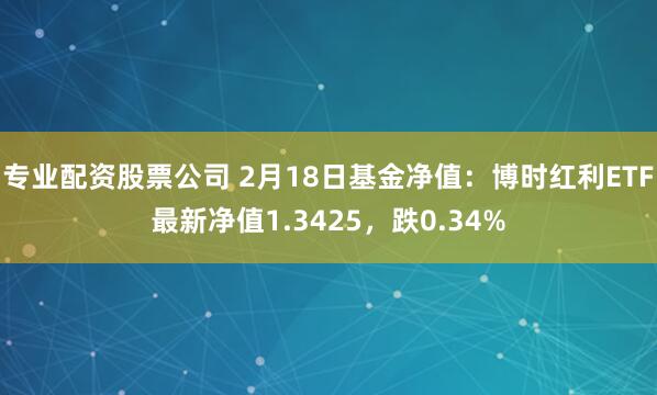 专业配资股票公司 2月18日基金净值：博时红利ETF最新净值1.3425，跌0.34%