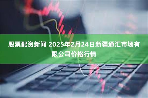 股票配资新闻 2025年2月24日新疆通汇市场有限公司价格行情