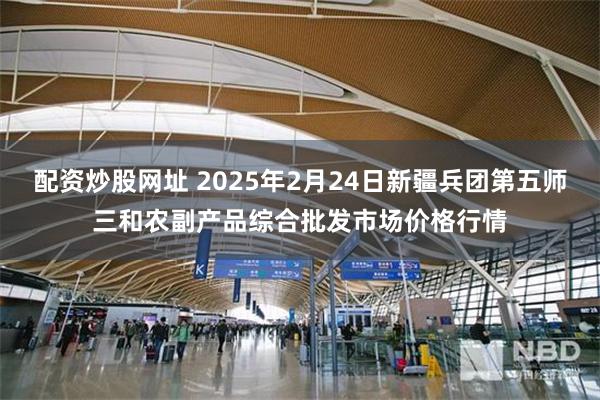 配资炒股网址 2025年2月24日新疆兵团第五师三和农副产品综合批发市场价格行情