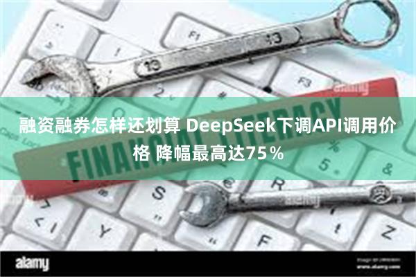 融资融券怎样还划算 DeepSeek下调API调用价格 降幅最高达75％