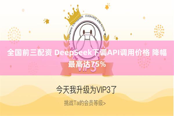 全国前三配资 DeepSeek下调API调用价格 降幅最高达75%