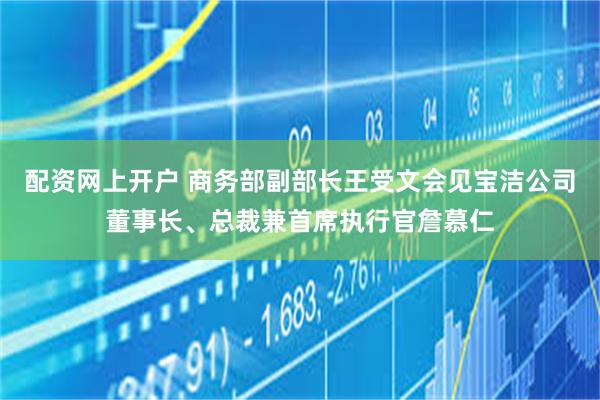 配资网上开户 商务部副部长王受文会见宝洁公司董事长、总裁兼首席执行官詹慕仁