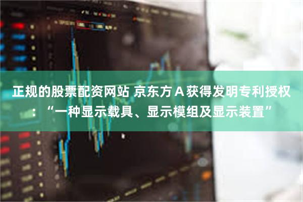 正规的股票配资网站 京东方Ａ获得发明专利授权：“一种显示载具、显示模组及显示装置”