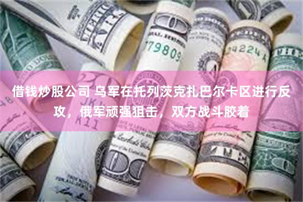 借钱炒股公司 乌军在托列茨克扎巴尔卡区进行反攻，俄军顽强狙击，双方战斗胶着