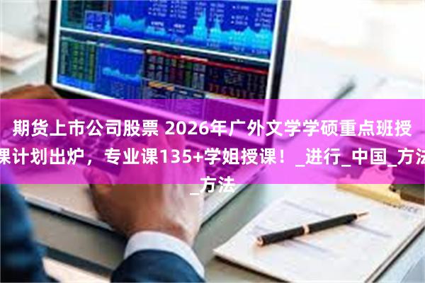 期货上市公司股票 2026年广外文学学硕重点班授课计划出炉，专业课135+学姐授课！_进行_中国_方法
