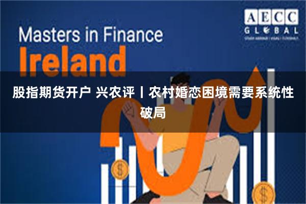 股指期货开户 兴农评丨农村婚恋困境需要系统性破局
