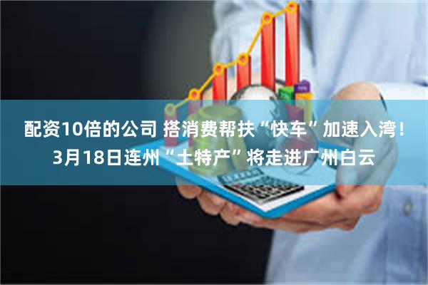 配资10倍的公司 搭消费帮扶“快车”加速入湾！3月18日连州“土特产”将走进广州白云