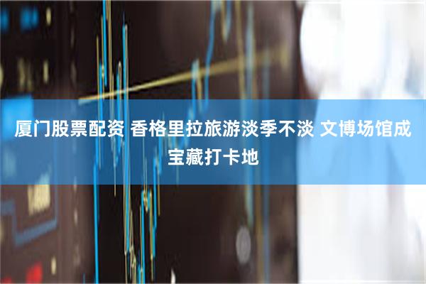 厦门股票配资 香格里拉旅游淡季不淡 文博场馆成宝藏打卡地