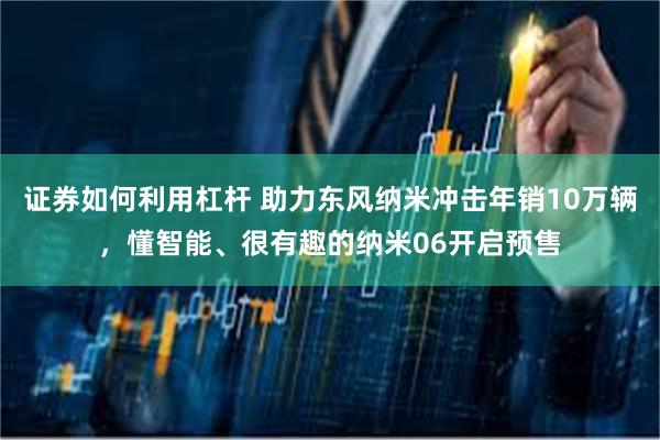 证券如何利用杠杆 助力东风纳米冲击年销10万辆，懂智能、很有趣的纳米06开启预售