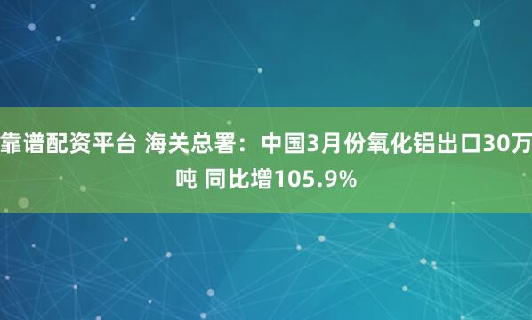 靠谱配资平台 海关总署：中国3月份氧化铝出口30万吨 同比增105.9%