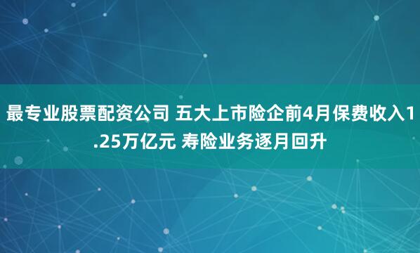 最专业股票配资公司 五大上市险企前4月保费收入1.25万亿元 寿险业务逐月回升