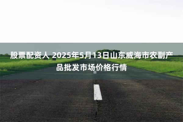 股票配资人 2025年5月13日山东威海市农副产品批发市场价格行情