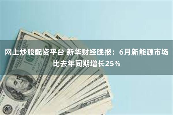 网上炒股配资平台 新华财经晚报：6月新能源市场比去年同期增长25%