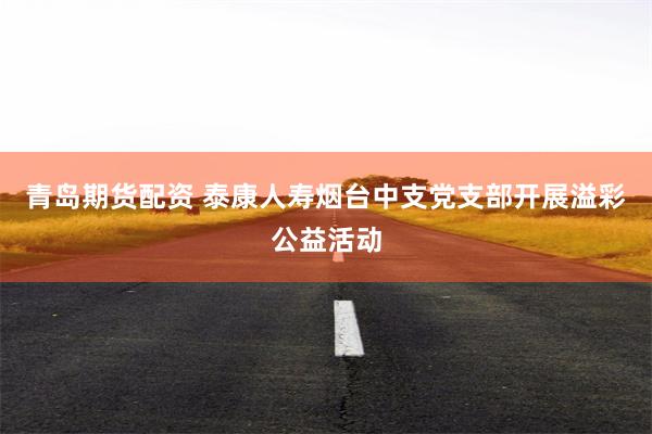 青岛期货配资 泰康人寿烟台中支党支部开展溢彩公益活动