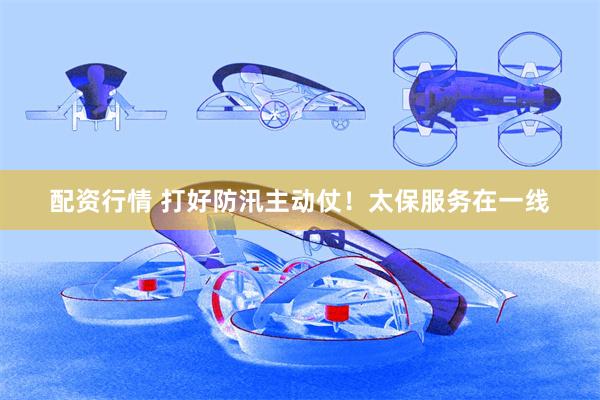 配资行情 打好防汛主动仗！太保服务在一线